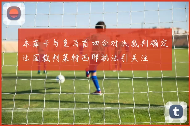本菲卡与皇马首回合对决裁判确定法国裁判莱特西耶执法引关注