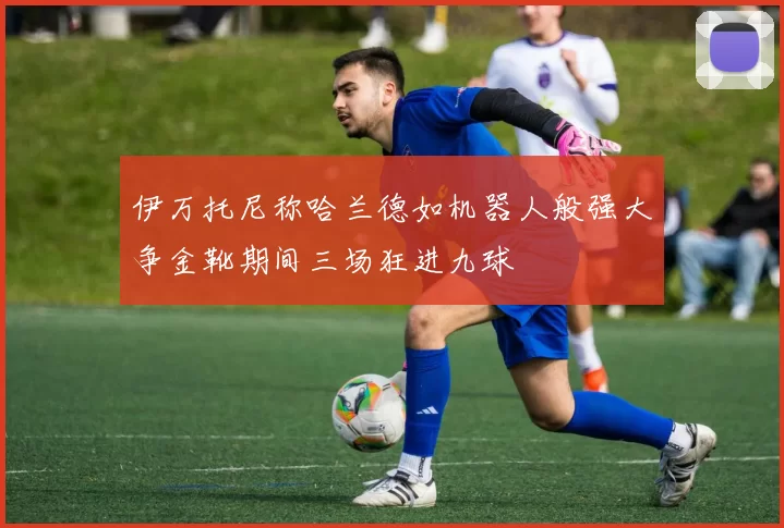 伊万托尼称哈兰德如机器人般强大争金靴期间三场狂进九球