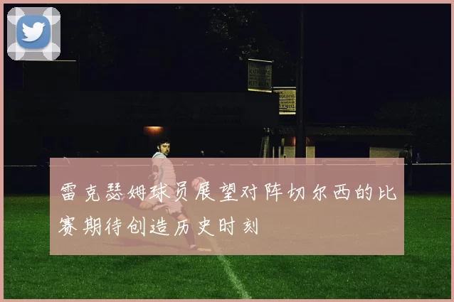 雷克瑟姆球员展望对阵切尔西的比赛期待创造历史时刻