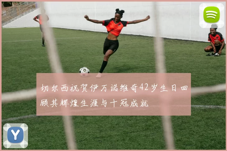 切尔西祝贺伊万诺维奇42岁生日回顾其辉煌生涯与十冠成就
