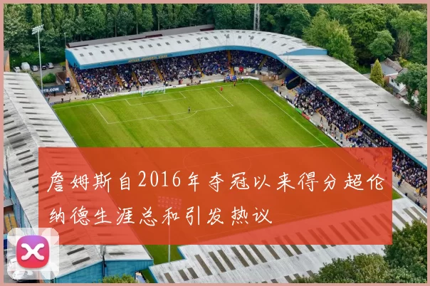詹姆斯自2016年夺冠以来得分超伦纳德生涯总和引发热议