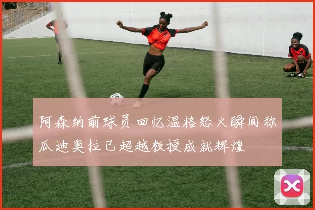 阿森纳前球员回忆温格怒火瞬间称瓜迪奥拉已超越教授成就辉煌