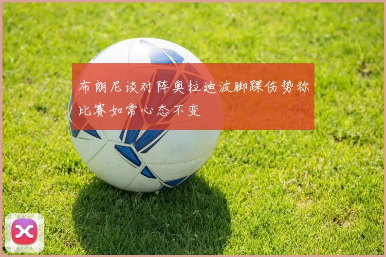 布朗尼谈对阵奥拉迪波脚踝伤势称比赛如常心态不变