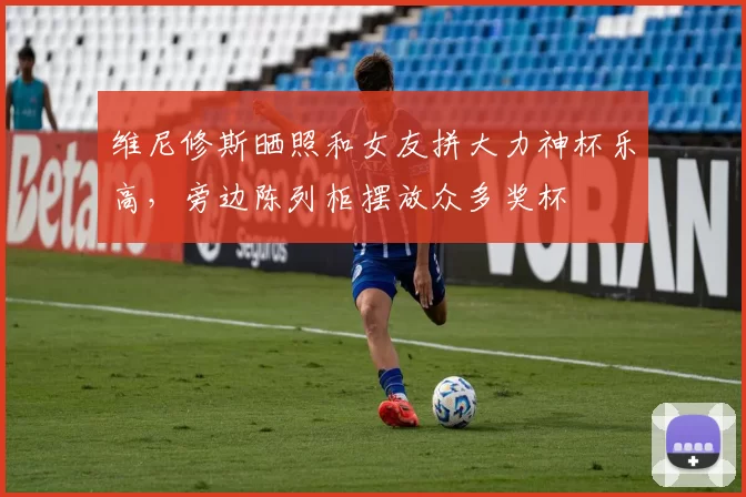 维尼修斯晒照和女友拼大力神杯乐高，旁边陈列柜摆放众多奖杯