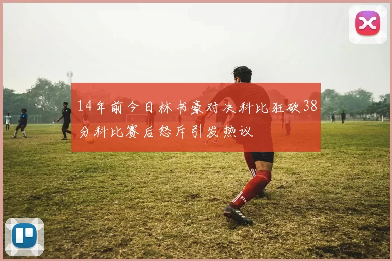14年前今日林书豪对决科比狂砍38分科比赛后怒斥引发热议