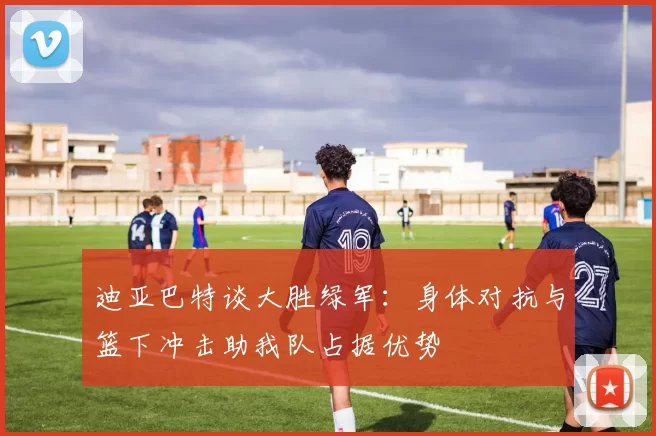 迪亚巴特谈大胜绿军：身体对抗与篮下冲击助我队占据优势