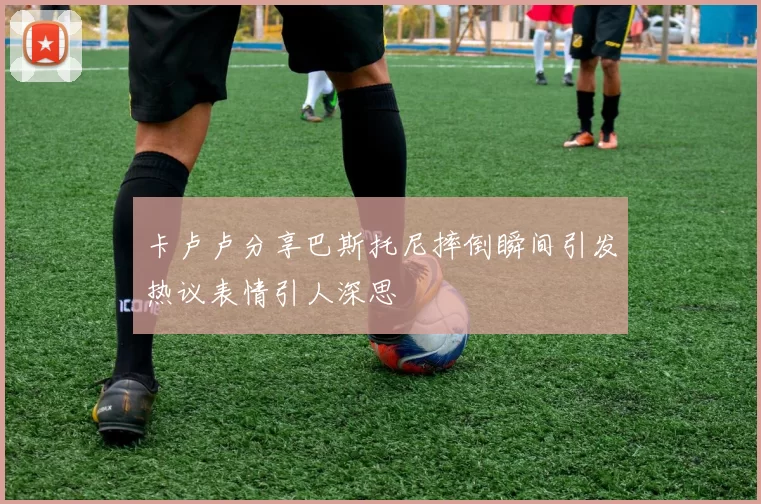 卡卢卢分享巴斯托尼摔倒瞬间引发热议表情引人深思
