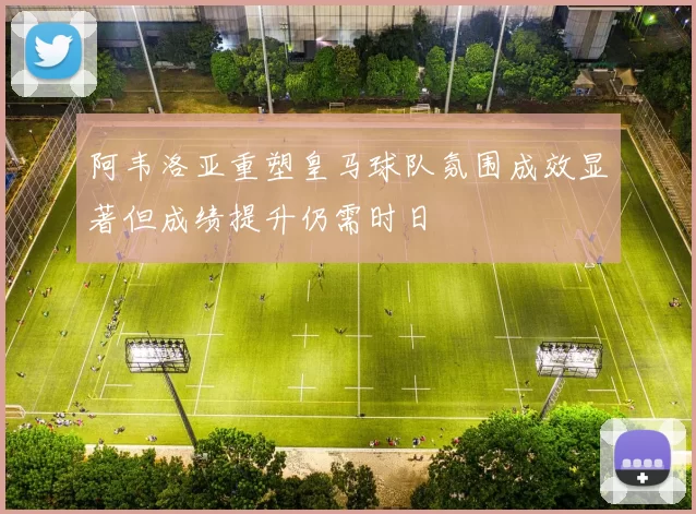阿韦洛亚重塑皇马球队氛围成效显著但成绩提升仍需时日