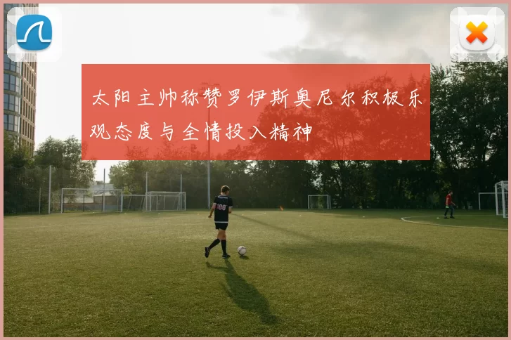 太阳主帅称赞罗伊斯奥尼尔积极乐观态度与全情投入精神