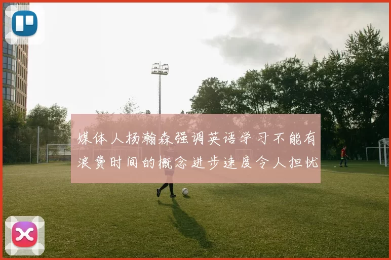 媒体人杨瀚森强调英语学习不能有浪费时间的概念进步速度令人担忧