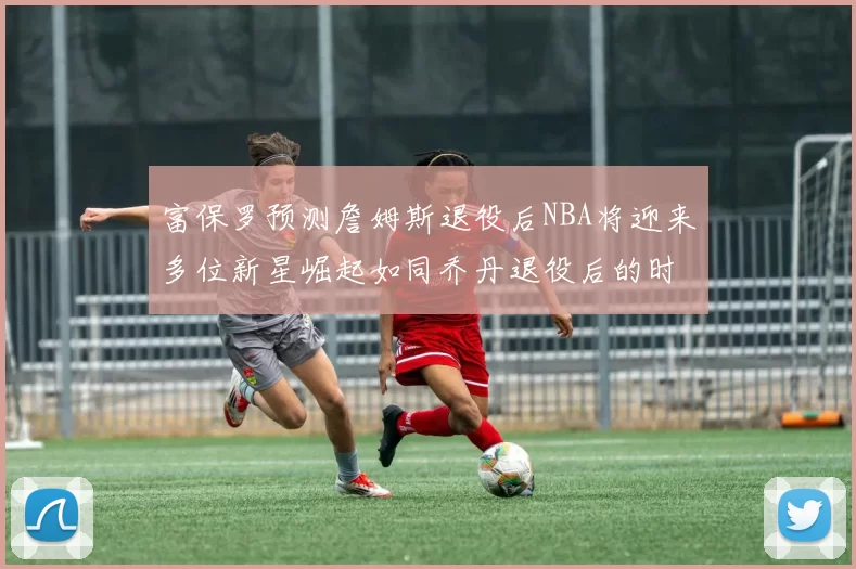富保罗预测詹姆斯退役后NBA将迎来多位新星崛起如同乔丹退役后的时代