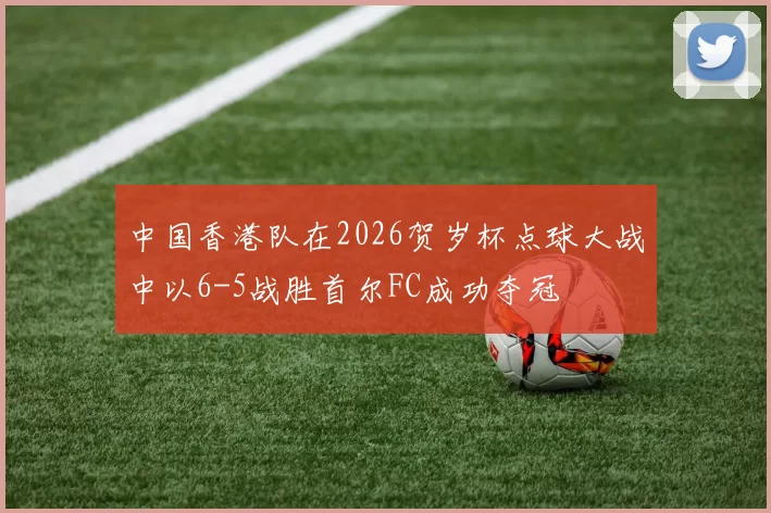 中国香港队在2026贺岁杯点球大战中以6-5战胜首尔FC成功夺冠