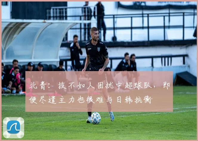 北青：技不如人困扰中超球队，即便尽遣主力也很难与日韩抗衡