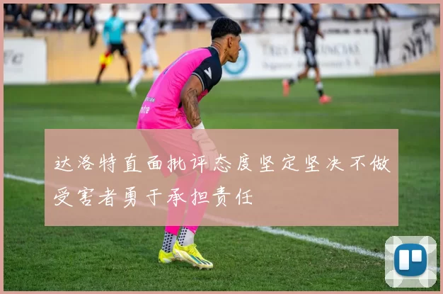 达洛特直面批评态度坚定坚决不做受害者勇于承担责任