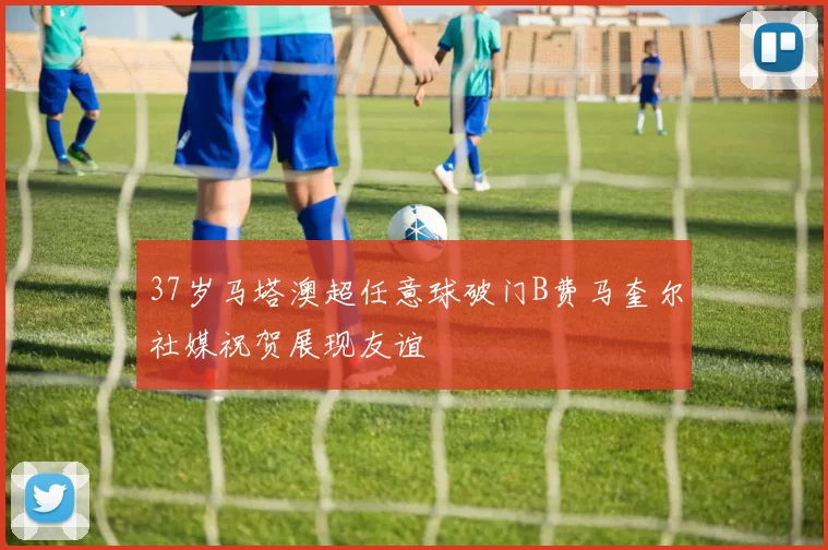 37岁马塔澳超任意球破门B费马奎尔社媒祝贺展现友谊
